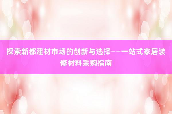 探索新都建材市场的创新与选择——一站式家居装修材料采购指南